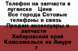 Телефон на запчасти в луганске › Цена ­ 300 - Все города Сотовые телефоны и связь » Продам аксессуары и запчасти   . Хабаровский край,Комсомольск-на-Амуре г.